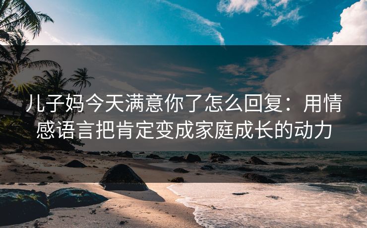 儿子妈今天满意你了怎么回复：用情感语言把肯定变成家庭成长的动力
