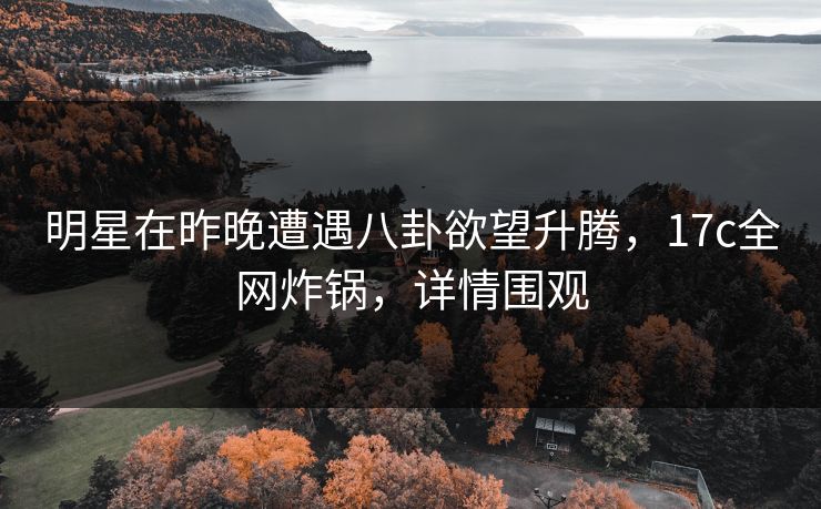 明星在昨晚遭遇八卦欲望升腾，17c全网炸锅，详情围观